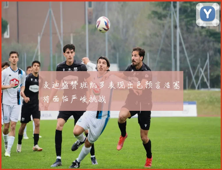 麦迪盛赞班凯罗表现出色预言活塞将面临严峻挑战