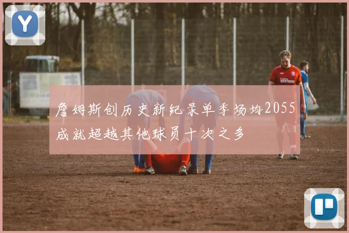 詹姆斯创历史新纪录单季场均2055成就超越其他球员十次之多