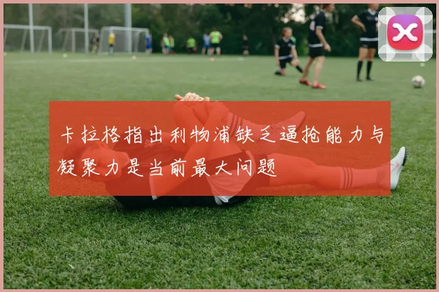 卡拉格指出利物浦缺乏逼抢能力与凝聚力是当前最大问题