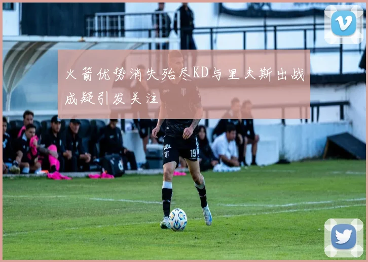 火箭优势消失殆尽KD与里夫斯出战成疑引发关注