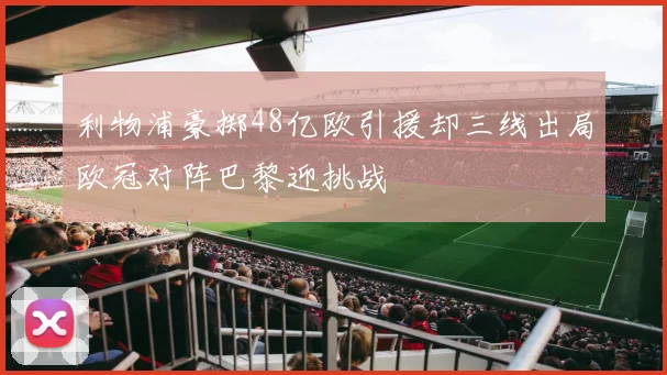 利物浦豪掷48亿欧引援却三线出局欧冠对阵巴黎迎挑战