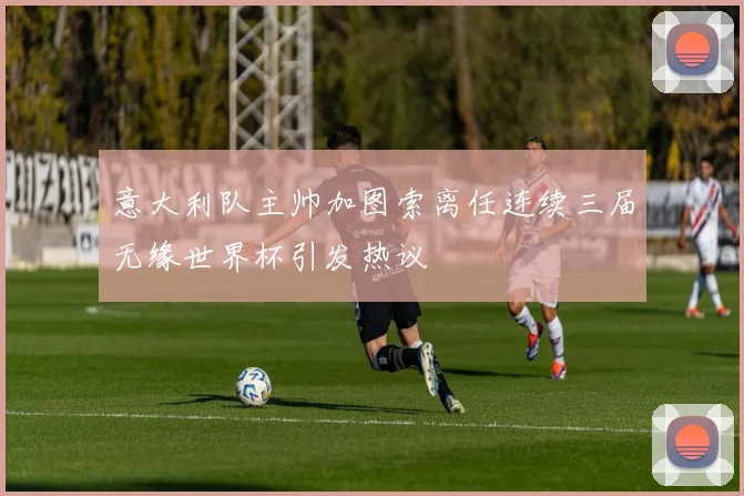 意大利队主帅加图索离任连续三届无缘世界杯引发热议