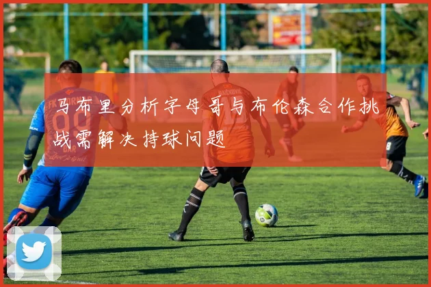 马布里分析字母哥与布伦森合作挑战需解决持球问题