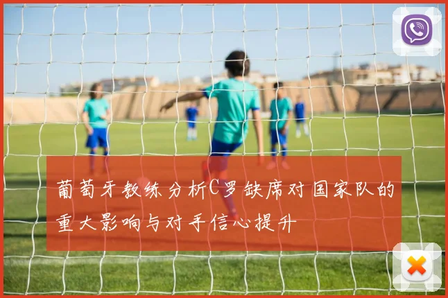 葡萄牙教练分析C罗缺席对国家队的重大影响与对手信心提升
