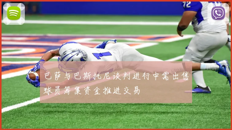 巴萨与巴斯托尼谈判进行中需出售球员筹集资金推进交易