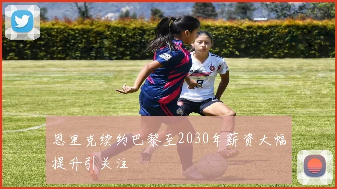 恩里克续约巴黎至2030年薪资大幅提升引关注