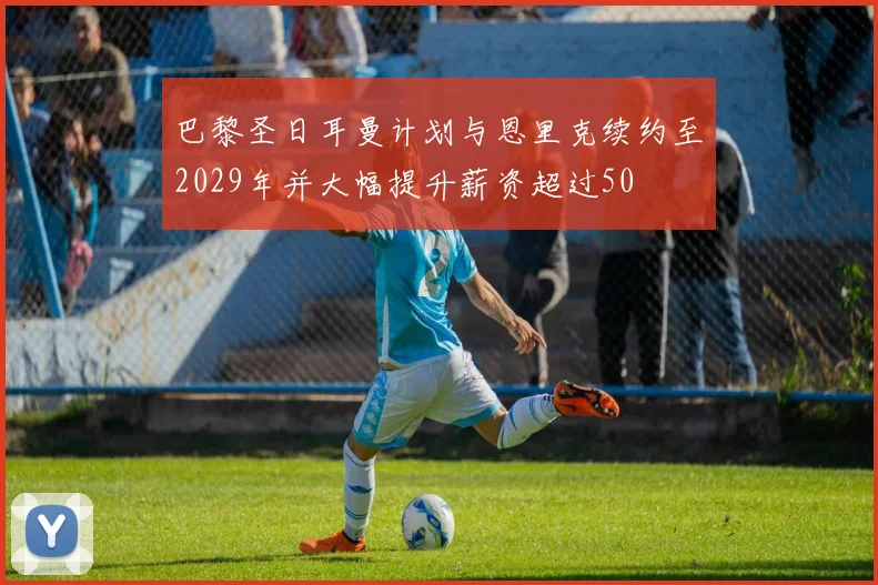 巴黎圣日耳曼计划与恩里克续约至2029年并大幅提升薪资超过50