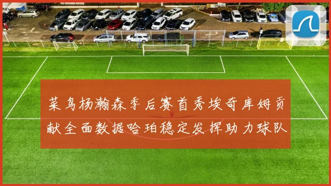 菜鸟杨瀚森季后赛首秀埃奇库姆贡献全面数据哈珀稳定发挥助力球队