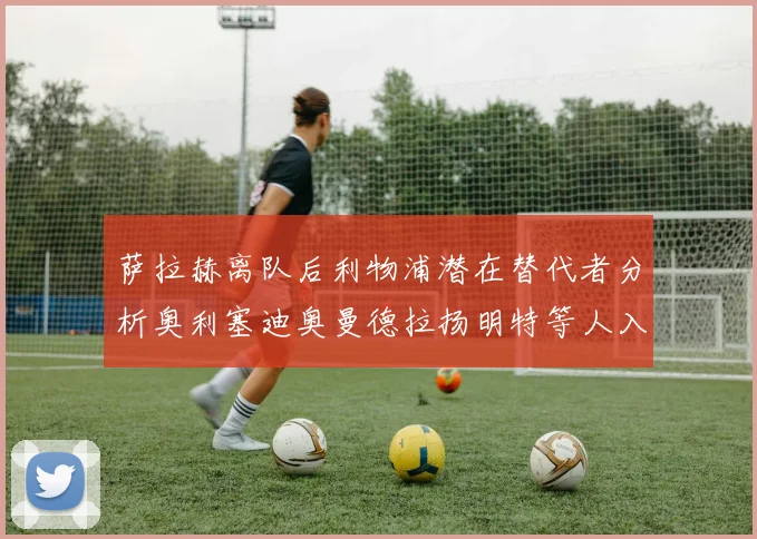 萨拉赫离队后利物浦潜在替代者分析奥利塞迪奥曼德拉扬明特等人入选